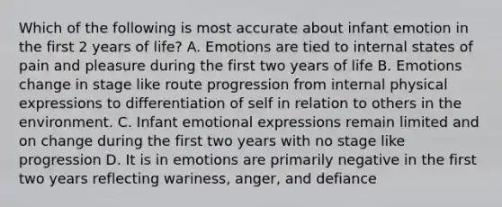 Which of the following is most accurate about infant emotion in the first 2 years of life? A. Emotions are tied to internal states of pain and pleasure during the first two years of life B. Emotions change in stage like route progression from internal physical expressions to differentiation of self in relation to others in the environment. C. Infant emotional expressions remain limited and on change during the first two years with no stage like progression D. It is in emotions are primarily negative in the first two years reflecting wariness, anger, and defiance