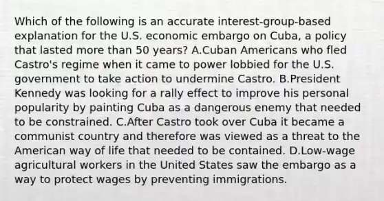 Which of the following is an accurate interest-group-based explanation for the U.S. economic embargo on Cuba, a policy that lasted more than 50 years? A.Cuban Americans who fled Castro's regime when it came to power lobbied for the U.S. government to take action to undermine Castro. B.President Kennedy was looking for a rally effect to improve his personal popularity by painting Cuba as a dangerous enemy that needed to be constrained. C.After Castro took over Cuba it became a communist country and therefore was viewed as a threat to the American way of life that needed to be contained. D.Low-wage agricultural workers in the United States saw the embargo as a way to protect wages by preventing immigrations.