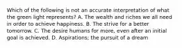 Which of the following is not an accurate interpretation of what the green light represents? A. The wealth and riches we all need in order to achieve happiness. B. The strive for a better tomorrow. C. The desire humans for more, even after an initial goal is achieved. D. Aspirations; the pursuit of a dream