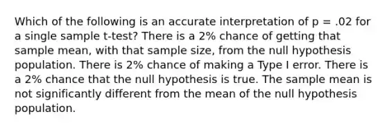 Which of the following is an accurate interpretation of p = .02 for a single sample t-test? There is a 2% chance of getting that sample mean, with that sample size, from the null hypothesis population. There is 2% chance of making a Type I error. There is a 2% chance that the null hypothesis is true. The sample mean is not significantly different from the mean of the null hypothesis population.