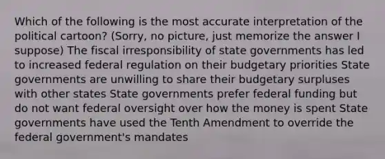 Which of the following is the most accurate interpretation of the political cartoon? (Sorry, no picture, just memorize the answer I suppose) The fiscal irresponsibility of state governments has led to increased federal regulation on their budgetary priorities State governments are unwilling to share their budgetary surpluses with other states State governments prefer federal funding but do not want federal oversight over how the money is spent State governments have used the Tenth Amendment to override the federal government's mandates