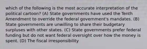 which of the following is the most accurate interpretation of the political cartoon? (A) State governments have used the Tenth Amendment to override the federal government's mandates. (B) State governments are unwilling to share their budgetary surpluses with other states. (C) State governments prefer federal funding but do not want federal oversight over how the money is spent. (D) The fiscal irresponsibility