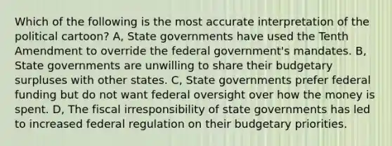 Which of the following is the most accurate interpretation of the political cartoon? A, State governments have used the Tenth Amendment to override the federal government's mandates. B, State governments are unwilling to share their budgetary surpluses with other states. C, State governments prefer federal funding but do not want federal oversight over how the money is spent. D, The fiscal irresponsibility of state governments has led to increased federal regulation on their budgetary priorities.