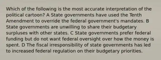 Which of the following is the most accurate interpretation of the political cartoon? A State governments have used the Tenth Amendment to override the federal government's mandates. B State governments are unwilling to share their budgetary surpluses with other states. C State governments prefer federal funding but do not want federal oversight over how the money is spent. D The fiscal irresponsibility of state governments has led to increased federal regulation on their budgetary priorities.