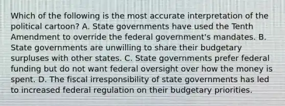 Which of the following is the most accurate interpretation of the political cartoon? A. State governments have used the Tenth Amendment to override the federal government's mandates. B. State governments are unwilling to share their budgetary surpluses with other states. C. State governments prefer federal funding but do not want federal oversight over how the money is spent. D. The fiscal irresponsibility of state governments has led to increased federal regulation on their budgetary priorities.