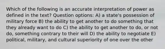 Which of the following is an accurate interpretation of power as defined in the text? Question options: A) a state's possession of military force B) the ability to get another to do something that they already want to do C) the ability to get another to do, or not do, something contrary to their will D) the ability to negotiate E) political, military, and cultural superiority of one over the other