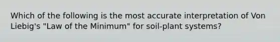 Which of the following is the most accurate interpretation of Von Liebig's "Law of the Minimum" for soil-plant systems?