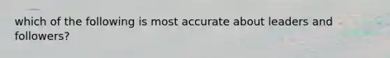 which of the following is most accurate about leaders and followers?