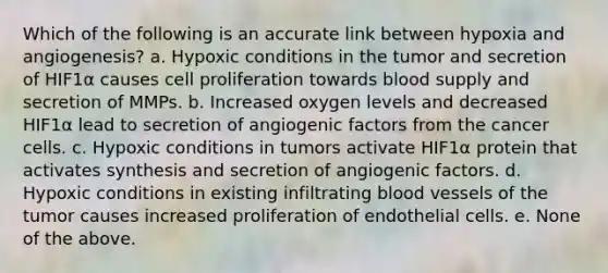 Which of the following is an accurate link between hypoxia and angiogenesis? a. Hypoxic conditions in the tumor and secretion of HIF1α causes cell proliferation towards blood supply and secretion of MMPs. b. Increased oxygen levels and decreased HIF1α lead to secretion of angiogenic factors from the cancer cells. c. Hypoxic conditions in tumors activate HIF1α protein that activates synthesis and secretion of angiogenic factors. d. Hypoxic conditions in existing infiltrating blood vessels of the tumor causes increased proliferation of endothelial cells. e. None of the above.