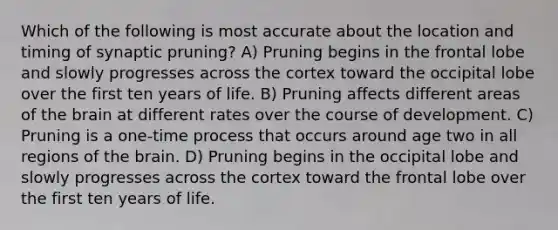 Which of the following is most accurate about the location and timing of synaptic pruning? A) Pruning begins in the frontal lobe and slowly progresses across the cortex toward the occipital lobe over the first ten years of life. B) Pruning affects different areas of the brain at different rates over the course of development. C) Pruning is a one-time process that occurs around age two in all regions of the brain. D) Pruning begins in the occipital lobe and slowly progresses across the cortex toward the frontal lobe over the first ten years of life.