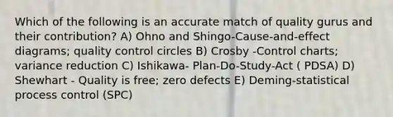 Which of the following is an accurate match of quality gurus and their contribution? A) Ohno and Shingo-Cause-and-effect diagrams; quality control circles B) Crosby -Control charts; variance reduction C) Ishikawa- Plan-Do-Study-Act ( PDSA) D) Shewhart - Quality is free; zero defects E) Deming-statistical process control (SPC)