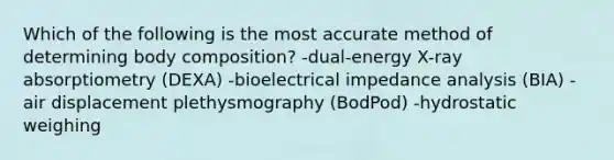 Which of the following is the most accurate method of determining body composition? -dual-energy X-ray absorptiometry (DEXA) -bioelectrical impedance analysis (BIA) -air displacement plethysmography (BodPod) -hydrostatic weighing