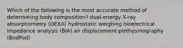 Which of the following is the most accurate method of determining body composition? dual-energy X-ray absorptiometry (DEXA) hydrostatic weighing bioelectrical impedance analysis (BIA) air displacement plethysmography (BodPod)