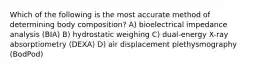 Which of the following is the most accurate method of determining body composition? A) bioelectrical impedance analysis (BIA) B) hydrostatic weighing C) dual-energy X-ray absorptiometry (DEXA) D) air displacement plethysmography (BodPod)