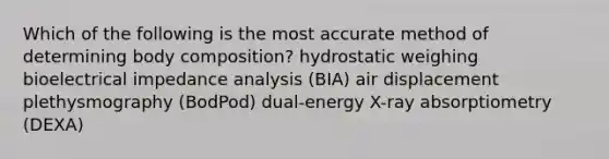 Which of the following is the most accurate method of determining body composition? hydrostatic weighing bioelectrical impedance analysis (BIA) air displacement plethysmography (BodPod) dual-energy X-ray absorptiometry (DEXA)