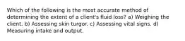 Which of the following is the most accurate method of determining the extent of a client's fluid loss? a) Weighing the client. b) Assessing skin turgor. c) Assessing vital signs. d) Measuring intake and output.