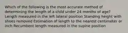 Which of the following is the most accurate method of determining the length of a child under 24 months of age? Length measured in the left lateral position Standing height with shoes removed Estimation of length to the nearest centimeter or inch Recumbent length measured in the supine position