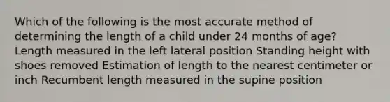 Which of the following is the most accurate method of determining the length of a child under 24 months of age? Length measured in the left lateral position Standing height with shoes removed Estimation of length to the nearest centimeter or inch Recumbent length measured in the supine position