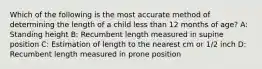 Which of the following is the most accurate method of determining the length of a child less than 12 months of age? A: Standing height B: Recumbent length measured in supine position C: Estimation of length to the nearest cm or 1/2 inch D: Recumbent length measured in prone position