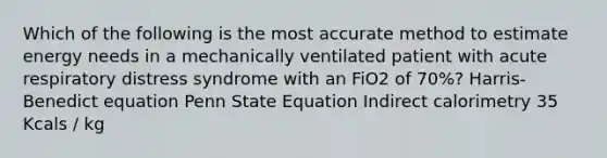 Which of the following is the most accurate method to estimate energy needs in a mechanically ventilated patient with acute respiratory distress syndrome with an FiO2 of 70%? Harris-Benedict equation Penn State Equation Indirect calorimetry 35 Kcals / kg