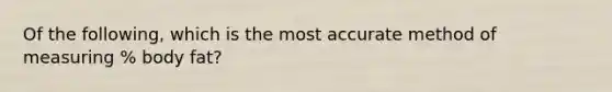 Of the following, which is the most accurate method of measuring % body fat?