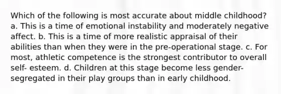 Which of the following is most accurate about middle childhood? a. This is a time of emotional instability and moderately negative affect. b. This is a time of more realistic appraisal of their abilities than when they were in the pre-operational stage. c. For most, athletic competence is the strongest contributor to overall self- esteem. d. Children at this stage become less gender-segregated in their play groups than in early childhood.