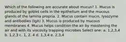 Which of the following are accurate about mucus? 1. Mucus is produced by goblet cells in the epithelium and the mucous glands of the lamina propria. 2. Mucus contain mucin, lysozyme and antibodies (IgA) 3. Mucus is produced by mucous membranes 4. Mucus helps condition the air by moistening the air and with its viscosity trapping microbes Select one: a. 1,2,3,4 b. 1,2,3 c. 1, 2, 4 d. 1,3,4 e. 2,3,4