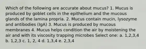 Which of the following are accurate about mucus? 1. Mucus is produced by goblet cells in the epithelium and the mucous glands of the lamina propria. 2. Mucus contain mucin, lysozyme and antibodies (IgA) 3. Mucus is produced by mucous membranes 4. Mucus helps condition the air by moistening the air and with its viscosity trapping microbes Select one: a. 1,2,3,4 b. 1,2,3 c. 1, 2, 4 d. 1,3,4 e. 2,3,4