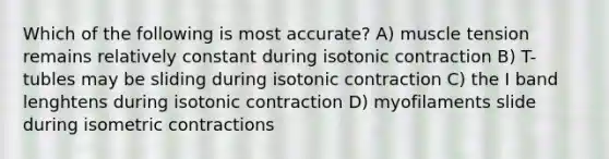 Which of the following is most accurate? A) muscle tension remains relatively constant during isotonic contraction B) T-tubles may be sliding during isotonic contraction C) the I band lenghtens during isotonic contraction D) myofilaments slide during isometric contractions