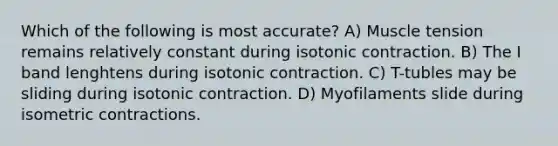 Which of the following is most accurate? A) Muscle tension remains relatively constant during isotonic contraction. B) The I band lenghtens during isotonic contraction. C) T-tubles may be sliding during isotonic contraction. D) Myofilaments slide during isometric contractions.