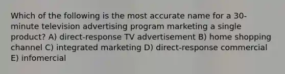 Which of the following is the most accurate name for a 30-minute television advertising program marketing a single product? A) direct-response TV advertisement B) home shopping channel C) integrated marketing D) direct-response commercial E) infomercial