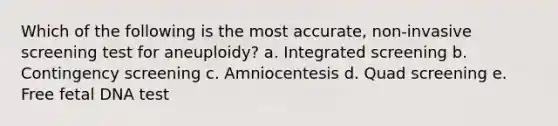 Which of the following is the most accurate, non-invasive screening test for aneuploidy? a. Integrated screening b. Contingency screening c. Amniocentesis d. Quad screening e. Free fetal DNA test