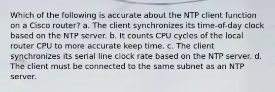 Which of the following is accurate about the NTP client function on a Cisco router? a. The client synchronizes its time-of-day clock based on the NTP server. b. It counts CPU cycles of the local router CPU to more accurate keep time. c. The client synchronizes its serial line clock rate based on the NTP server. d. The client must be connected to the same subnet as an NTP server.