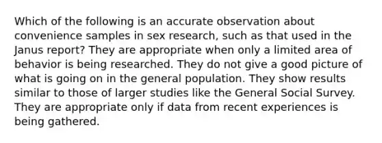 Which of the following is an accurate observation about convenience samples in sex research, such as that used in the Janus report? They are appropriate when only a limited area of behavior is being researched. They do not give a good picture of what is going on in the general population. They show results similar to those of larger studies like the General Social Survey. They are appropriate only if data from recent experiences is being gathered.