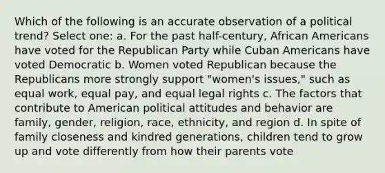 Which of the following is an accurate observation of a political trend? Select one: a. For the past half-century, African Americans have voted for the Republican Party while Cuban Americans have voted Democratic b. Women voted Republican because the Republicans more strongly support "women's issues," such as equal work, equal pay, and equal legal rights c. The factors that contribute to American political attitudes and behavior are family, gender, religion, race, ethnicity, and region d. In spite of family closeness and kindred generations, children tend to grow up and vote differently from how their parents vote