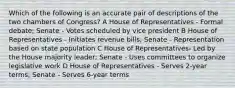 Which of the following is an accurate pair of descriptions of the two chambers of Congress? A House of Representatives - Formal debate; Senate - Votes scheduled by vice president B House of Representatives - Initiates revenue bills; Senate - Representation based on state population C House of Representatives- Led by the House majority leader; Senate - Uses committees to organize legislative work D House of Representatives - Serves 2-year terms; Senate - Serves 6-year terms