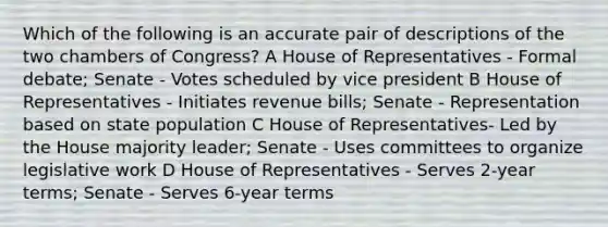 Which of the following is an accurate pair of descriptions of the two chambers of Congress? A House of Representatives - Formal debate; Senate - Votes scheduled by vice president B House of Representatives - Initiates revenue bills; Senate - Representation based on state population C House of Representatives- Led by the House majority leader; Senate - Uses committees to organize legislative work D House of Representatives - Serves 2-year terms; Senate - Serves 6-year terms