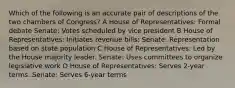 Which of the following is an accurate pair of descriptions of the two chambers of Congress? A House of Representatives: Formal debate Senate: Votes scheduled by vice president B House of Representatives: Initiates revenue bills; Senate: Representation based on state population C House of Representatives: Led by the House majority leader. Senate: Uses committees to organize legislative work D House of Representatives: Serves 2-year terms. Senate: Serves 6-year terms