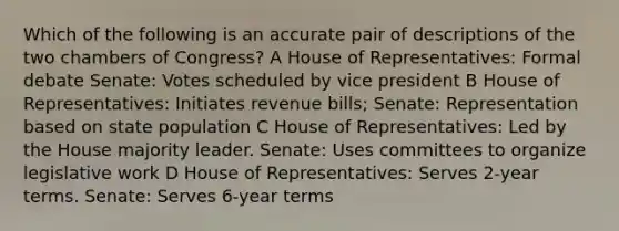 Which of the following is an accurate pair of descriptions of the two chambers of Congress? A House of Representatives: Formal debate Senate: Votes scheduled by vice president B House of Representatives: Initiates revenue bills; Senate: Representation based on state population C House of Representatives: Led by the House majority leader. Senate: Uses committees to organize legislative work D House of Representatives: Serves 2-year terms. Senate: Serves 6-year terms