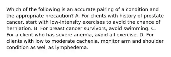 Which of the following is an accurate pairing of a condition and the appropriate precaution? A. For clients with history of prostate cancer, start with low-intensity exercises to avoid the chance of herniation. B. For breast cancer survivors, avoid swimming. C. For a client who has severe anemia, avoid all exercise. D. For clients with low to moderate cachexia, monitor arm and shoulder condition as well as lymphedema.