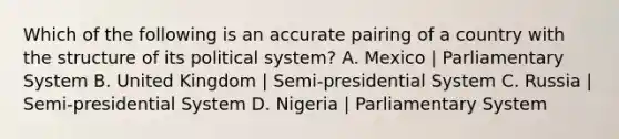 Which of the following is an accurate pairing of a country with the structure of its political system? A. Mexico | Parliamentary System B. United Kingdom | Semi-presidential System C. Russia | Semi-presidential System D. Nigeria | Parliamentary System