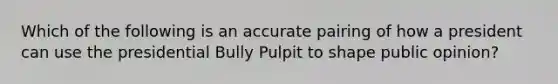 Which of the following is an accurate pairing of how a president can use the presidential Bully Pulpit to shape public opinion?