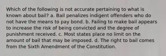 Which of the following is not accurate pertaining to what is known about bail? a. Bail penalizes indigent offenders who do not have the means to pay bond. b. Failing to make bail appears to increase the risk of being convicted and the degree of punishment received. c. Most states place no limit on the amount of bail that may be imposed. d. The right to bail comes from the Sixth Amendment of the Constitution.