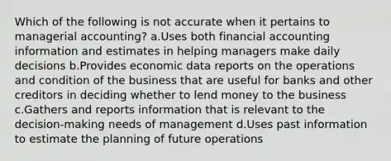 Which of the following is not accurate when it pertains to managerial accounting? a.Uses both financial accounting information and estimates in helping managers make daily decisions b.Provides economic data reports on the operations and condition of the business that are useful for banks and other creditors in deciding whether to lend money to the business c.Gathers and reports information that is relevant to the decision-making needs of management d.Uses past information to estimate the planning of future operations