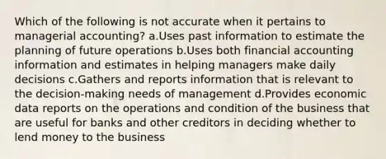 Which of the following is not accurate when it pertains to managerial accounting? a.Uses past information to estimate the planning of future operations b.Uses both financial accounting information and estimates in helping managers make daily decisions c.Gathers and reports information that is relevant to the decision-making needs of management d.Provides economic data reports on the operations and condition of the business that are useful for banks and other creditors in deciding whether to lend money to the business