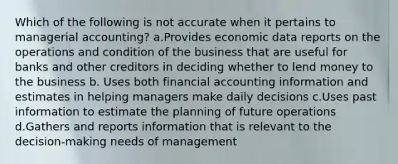 Which of the following is not accurate when it pertains to managerial accounting? a.Provides economic data reports on the operations and condition of the business that are useful for banks and other creditors in deciding whether to lend money to the business b. Uses both financial accounting information and estimates in helping managers make daily decisions c.Uses past information to estimate the planning of future operations d.Gathers and reports information that is relevant to the decision-making needs of management