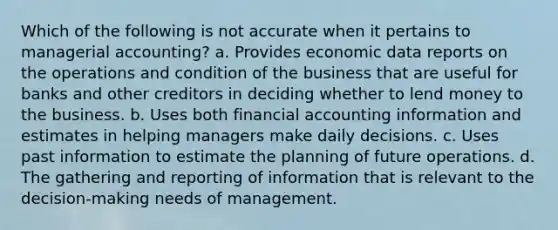 Which of the following is not accurate when it pertains to managerial accounting? a. Provides economic data reports on the operations and condition of the business that are useful for banks and other creditors in deciding whether to lend money to the business. b. Uses both financial accounting information and estimates in helping managers make daily decisions. c. Uses past information to estimate the planning of future operations. d. The gathering and reporting of information that is relevant to the decision-making needs of management.