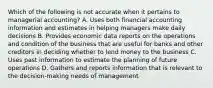 Which of the following is not accurate when it pertains to managerial accounting? A. Uses both financial accounting information and estimates in helping managers make daily decisions B. Provides economic data reports on the operations and condition of the business that are useful for banks and other creditors in deciding whether to lend money to the business C. Uses past information to estimate the planning of future operations D. Gathers and reports information that is relevant to the decision-making needs of management