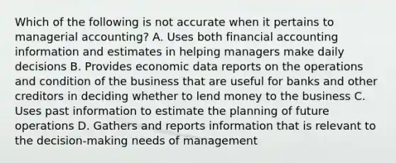 Which of the following is not accurate when it pertains to managerial accounting? A. Uses both financial accounting information and estimates in helping managers make daily decisions B. Provides economic data reports on the operations and condition of the business that are useful for banks and other creditors in deciding whether to lend money to the business C. Uses past information to estimate the planning of future operations D. Gathers and reports information that is relevant to the decision-making needs of management