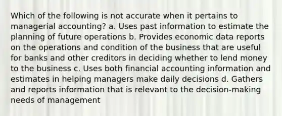 Which of the following is not accurate when it pertains to managerial accounting? a. Uses past information to estimate the planning of future operations b. Provides economic data reports on the operations and condition of the business that are useful for banks and other creditors in deciding whether to lend money to the business c. Uses both financial accounting information and estimates in helping managers make daily decisions d. Gathers and reports information that is relevant to the decision-making needs of management